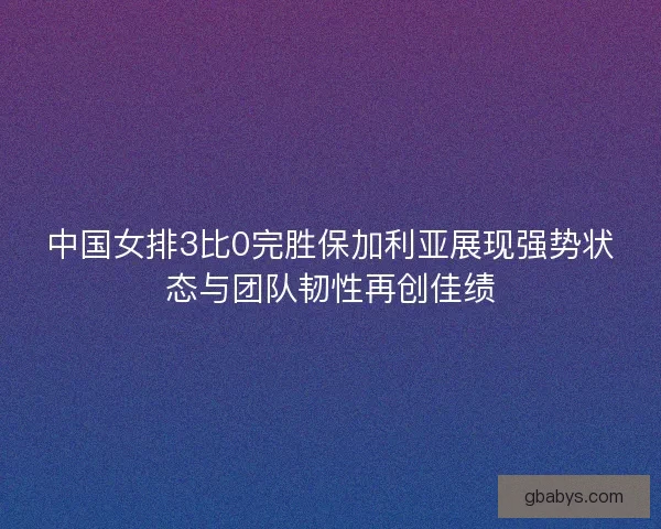 中国女排3比0完胜保加利亚展现强势状态与团队韧性再创佳绩