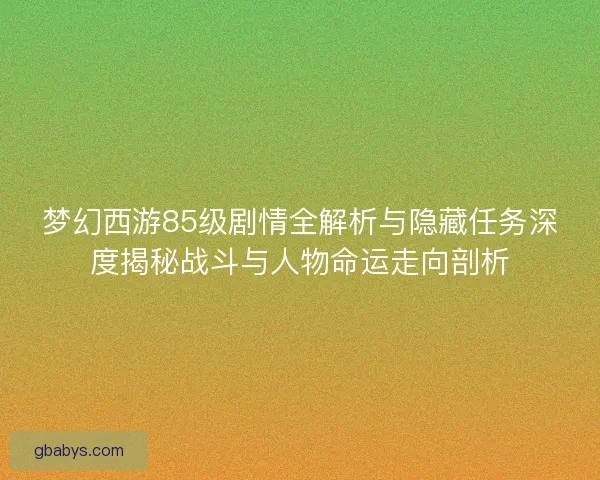 梦幻西游85级剧情全解析与隐藏任务深度揭秘战斗与人物命运走向剖析