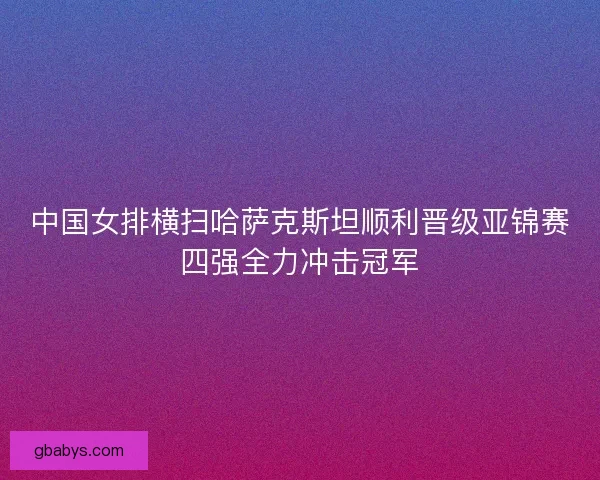 中国女排横扫哈萨克斯坦顺利晋级亚锦赛四强全力冲击冠军