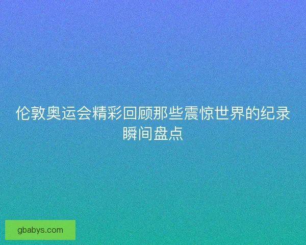 伦敦奥运会精彩回顾那些震惊世界的纪录瞬间盘点