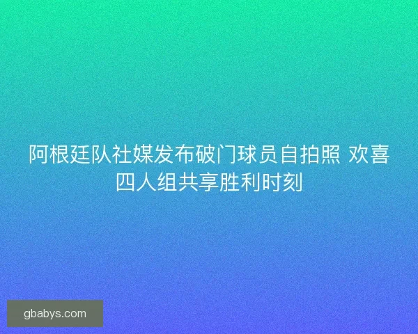阿根廷队社媒发布破门球员自拍照 欢喜四人组共享胜利时刻