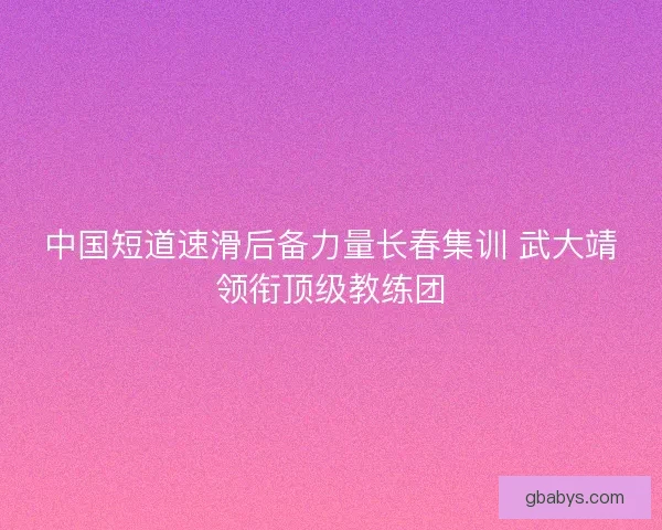 中国短道速滑后备力量长春集训 武大靖领衔顶级教练团